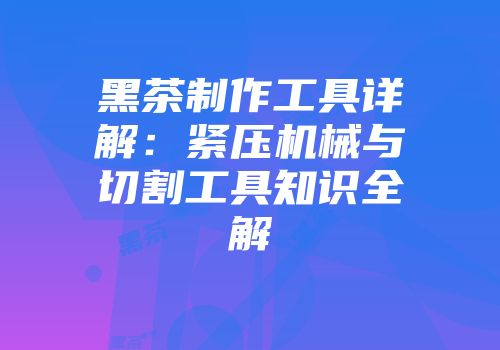 黑茶制作工具详解：紧压机械与切割工具知识全解