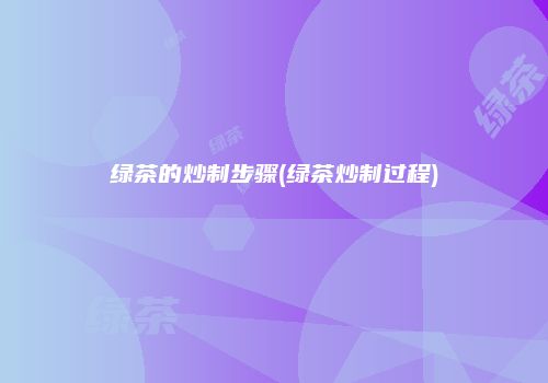 绿茶的炒制步骤(绿茶炒制过程)