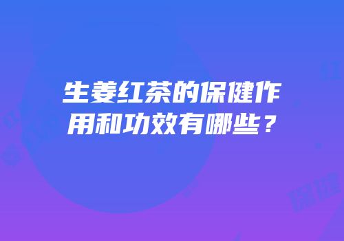 生姜红茶的保健作用和功效有哪些？