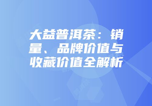大益普洱茶：销量、品牌价值与收藏价值全解析