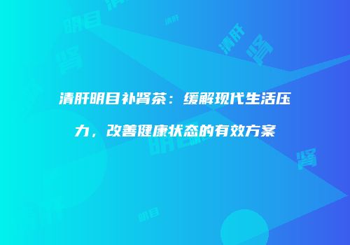 清肝明目补肾茶：缓解现代生活压力，改善健康状态的有效方案