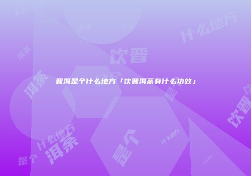 晋洱是个什么地方「饮晋洱荼有什么功效」