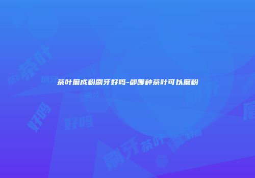 茶叶磨成粉刷牙好吗-都哪种茶叶可以磨粉