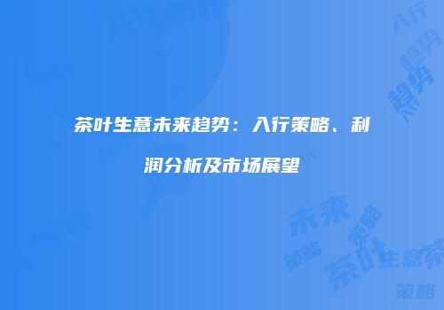 茶叶生意未来趋势：入行策略、利润分析及市场展望