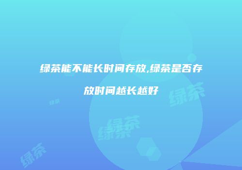 绿茶能不能长时间存放,绿茶是否存放时间越长越好
