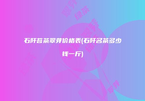石阡苔茶翠芽价格表(石阡名茶多少钱一斤)