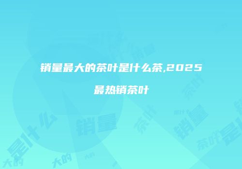 销量最大的茶叶是什么茶,2025最热销茶叶