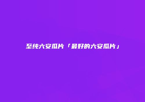 至纯六安瓜片「最好的六安瓜片」