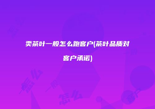 卖茶叶一般怎么跑客户(茶叶品质对客户承诺)