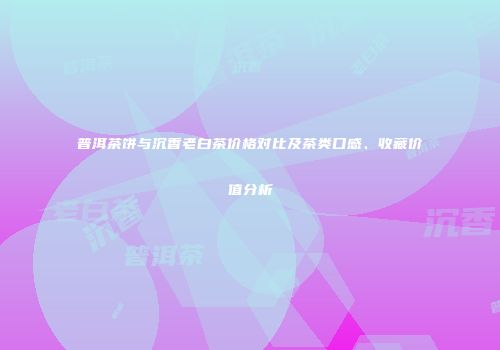 普洱茶饼与沉香老白茶价格对比及茶类口感、收藏价值分析