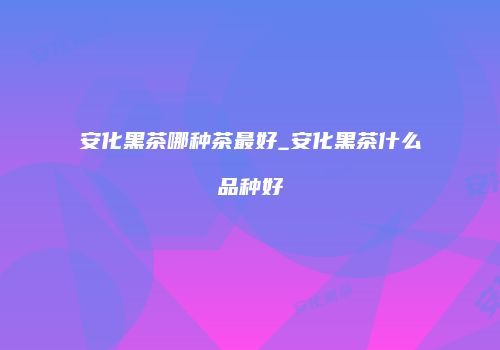 安化黑茶哪种茶最好_安化黑茶什么品种好