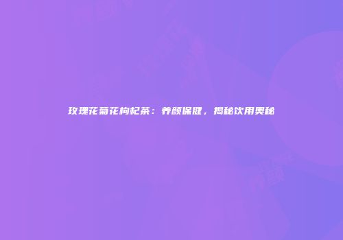 玫瑰花菊花枸杞茶：养颜保健，揭秘饮用奥秘