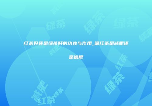 红茶好还是绿茶好的功效与作用_喝红茶是减肥还是增肥