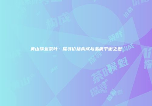 黄山候魁茶叶：探寻价格构成与品质平衡之道