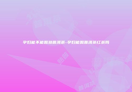 孕妇能不能喝熟普洱茶-孕妇能喝普洱茶红茶吗