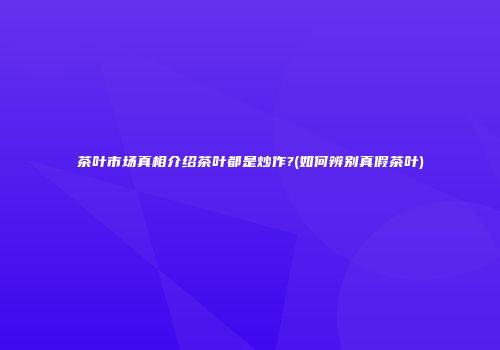 茶叶市场真相介绍茶叶都是炒作?(如何辨别真假茶叶)