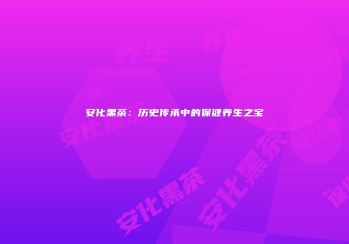 安化黑茶：历史传承中的保健养生之宝