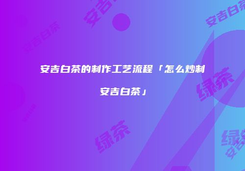 安吉白茶的制作工艺流程「怎么炒制安吉白茶」