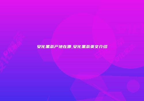 安化黑茶产地在哪,安化黑茶英文介绍