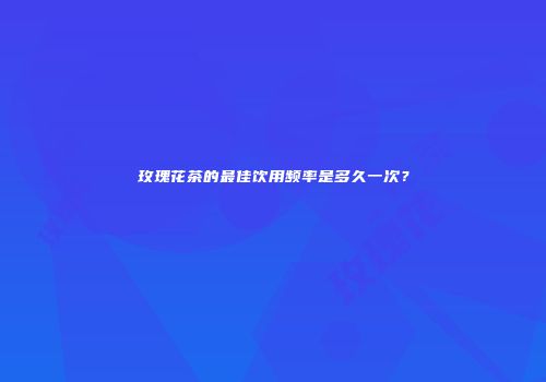 玫瑰花茶的最佳饮用频率是多久一次？
