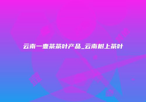 云南一壶茶茶叶产品_云南树上茶叶