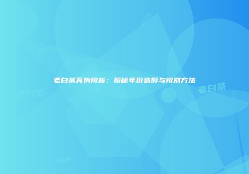 老白茶真伪辨析：揭秘年份造假与辨别方法