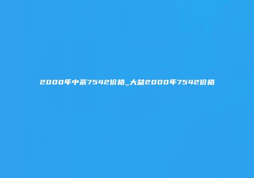 2000年中茶7542价格_大益2000年7542价格