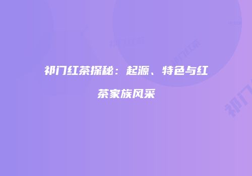 祁门红茶探秘：起源、特色与红茶家族风采