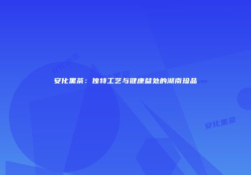 安化黑茶：独特工艺与健康益处的湖南珍品