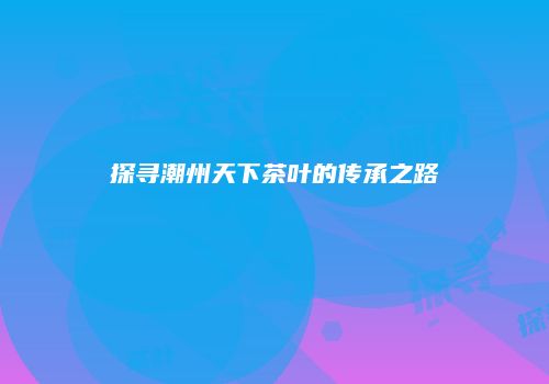 探寻潮州天下茶叶的传承之路