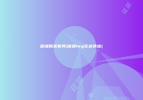 深圳喝茶服务(深圳twg花茶供应)