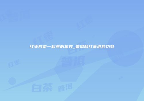 红枣白茶一起煮的功效_普洱和红枣泡的功效