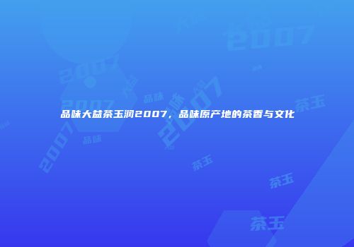 品味大益茶玉润2007，品味原产地的茶香与文化