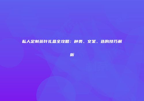 私人定制茶叶礼盒全攻略：种类、文案、选购技巧解析
