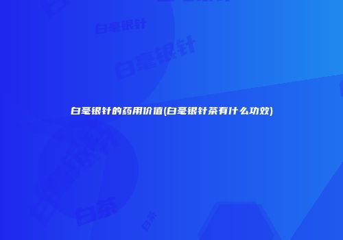白毫银针的药用价值(白毫银针茶有什么功效)