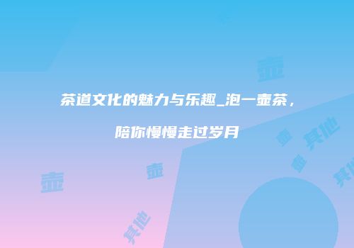 茶道文化的魅力与乐趣_泡一壶茶，陪你慢慢走过岁月