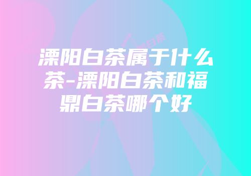 溧阳白茶属于什么茶-溧阳白茶和福鼎白茶哪个好