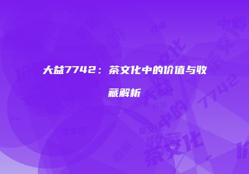 大益7742：茶文化中的价值与收藏解析