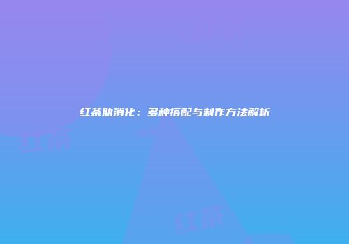 红茶助消化：多种搭配与制作方法解析