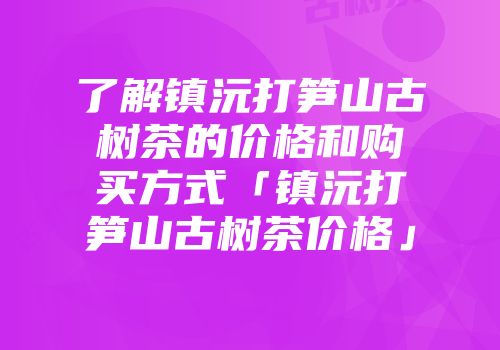 了解镇沅打笋山古树茶的价格和购买方式「镇沅打笋山古树茶价格」