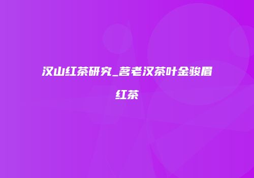 汉山红茶研究_茗老汉茶叶金骏眉红茶