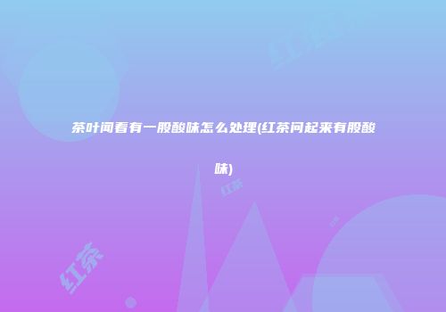 茶叶闻着有一股酸味怎么处理(红茶问起来有股酸味)