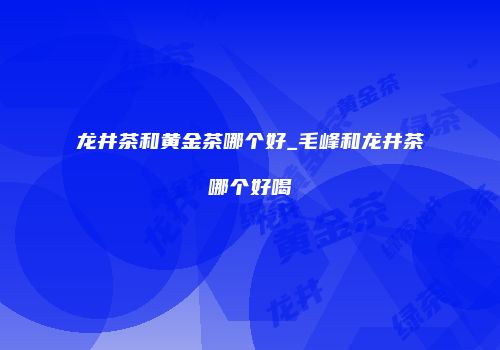 龙井茶和黄金茶哪个好_毛峰和龙井茶哪个好喝