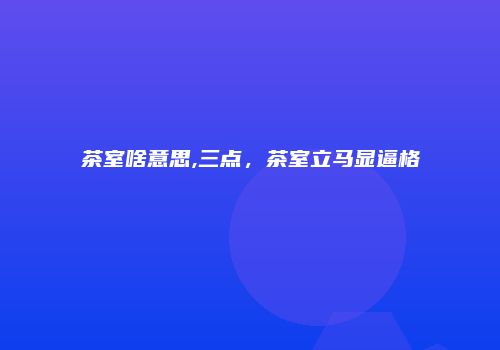 茶室啥意思,三点，茶室立马显逼格