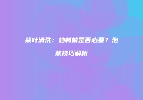 茶叶清洗：炒制前是否必要？泡茶技巧解析