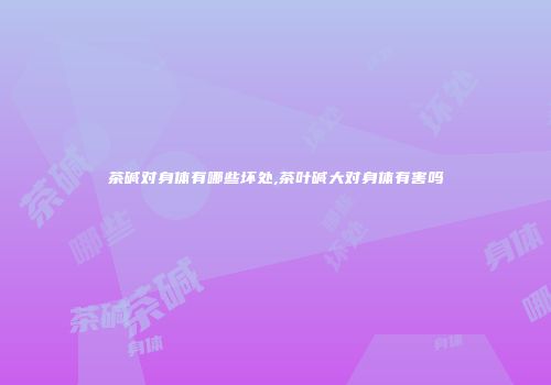 茶碱对身体有哪些坏处,茶叶碱大对身体有害吗