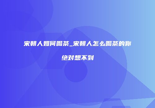 宋朝人如何喝茶_宋朝人怎么喝茶的你绝对想不到