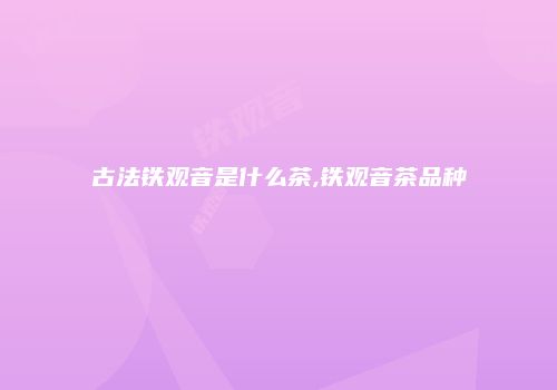 古法铁观音是什么茶,铁观音茶品种