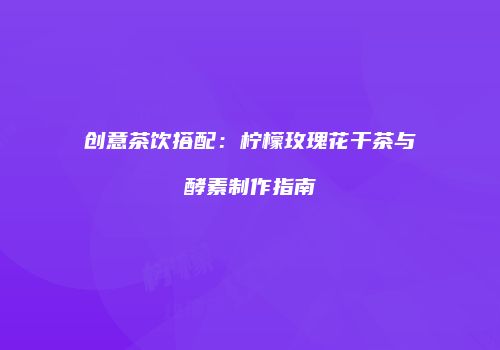 创意茶饮搭配：柠檬玫瑰花干茶与酵素制作指南