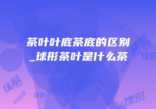 茶叶叶底茶底的区别_球形茶叶是什么茶